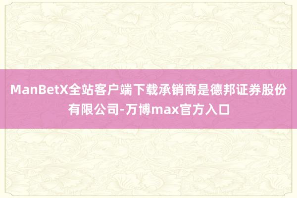 ManBetX全站客户端下载承销商是德邦证券股份有限公司-万博max官方入口