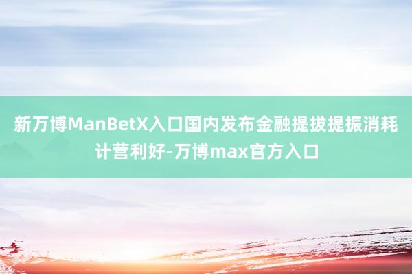 新万博ManBetX入口国内发布金融提拔提振消耗计营利好-万博max官方入口