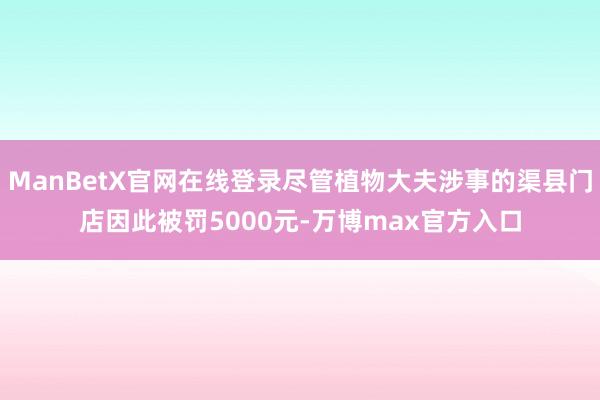 ManBetX官网在线登录尽管植物大夫涉事的渠县门店因此被罚5000元-万博max官方入口