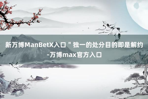新万博ManBetX入口＂独一的处分目的即是解约-万博max官方入口
