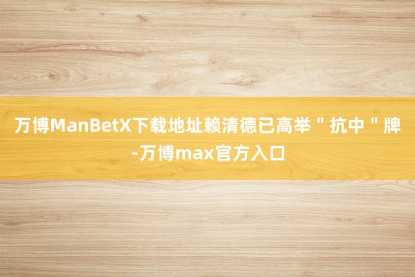 万博ManBetX下载地址赖清德已高举＂抗中＂牌-万博max官方入口