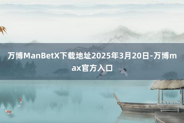 万博ManBetX下载地址2025年3月20日-万博max官方入口