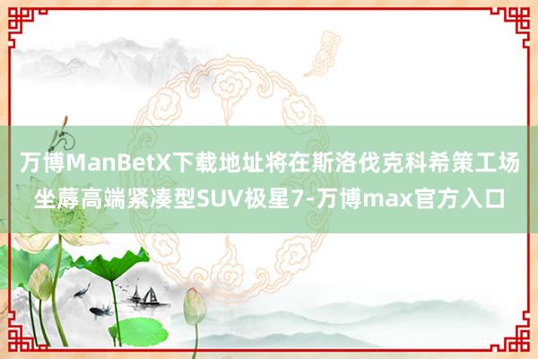 万博ManBetX下载地址将在斯洛伐克科希策工场坐蓐高端紧凑型SUV极星7-万博max官方入口