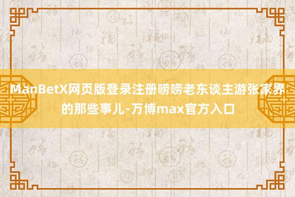 ManBetX网页版登录注册唠唠老东谈主游张家界的那些事儿-万博max官方入口