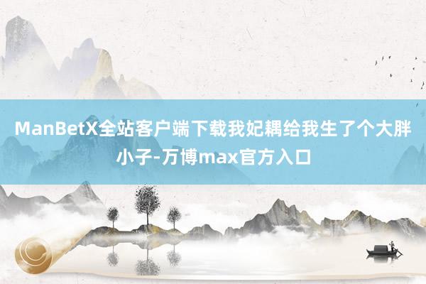 ManBetX全站客户端下载我妃耦给我生了个大胖小子-万博max官方入口