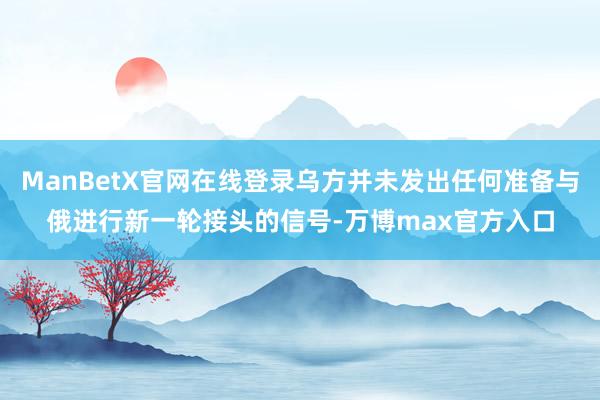 ManBetX官网在线登录乌方并未发出任何准备与俄进行新一轮接头的信号-万博max官方入口