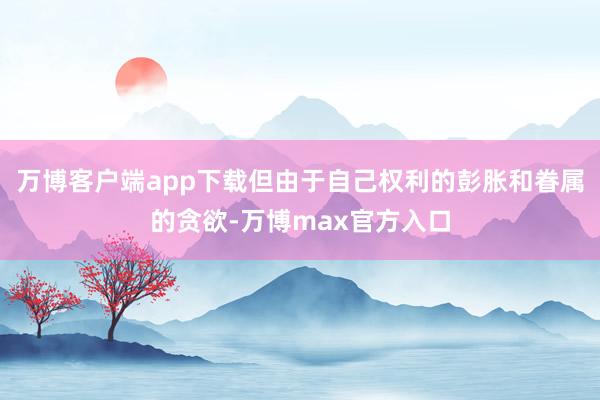 万博客户端app下载但由于自己权利的彭胀和眷属的贪欲-万博max官方入口