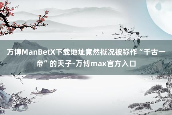 万博ManBetX下载地址竟然概况被称作“千古一帝”的天子-万博max官方入口