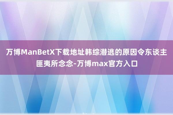 万博ManBetX下载地址韩综潜逃的原因令东谈主匪夷所念念-万博max官方入口