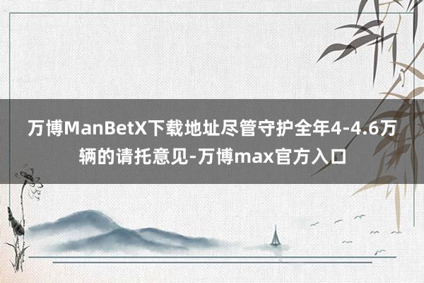万博ManBetX下载地址尽管守护全年4-4.6万辆的请托意见-万博max官方入口