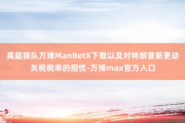 英超狼队万博ManBetX下载以及对特朗普新更动关税税率的担忧-万博max官方入口