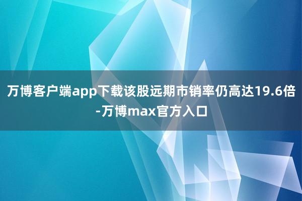 万博客户端app下载该股远期市销率仍高达19.6倍-万博max官方入口