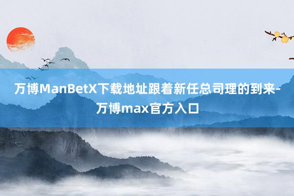 万博ManBetX下载地址跟着新任总司理的到来-万博max官方入口