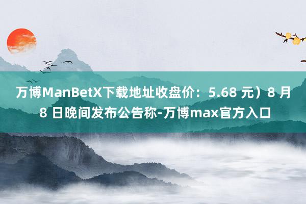 万博ManBetX下载地址收盘价：5.68 元）8 月 8 日晚间发布公告称-万博max官方入口