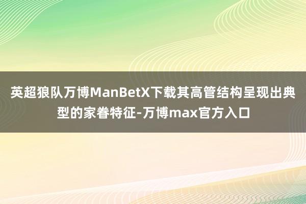 英超狼队万博ManBetX下载其高管结构呈现出典型的家眷特征-万博max官方入口