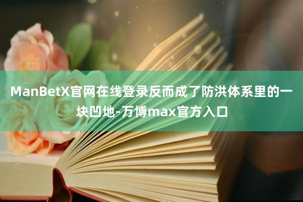 ManBetX官网在线登录反而成了防洪体系里的一块凹地-万博max官方入口