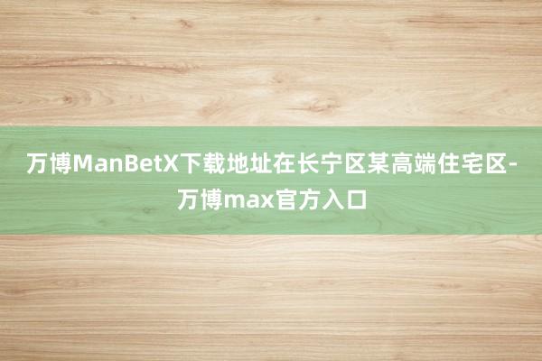 万博ManBetX下载地址在长宁区某高端住宅区-万博max官方入口