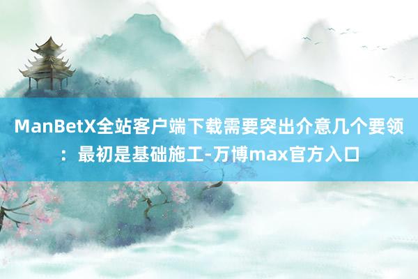 ManBetX全站客户端下载需要突出介意几个要领：最初是基础施工-万博max官方入口